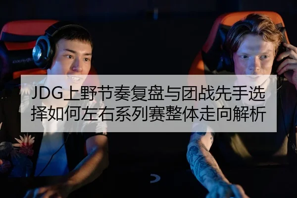 JDG上野节奏复盘与团战先手选择如何左右系列赛整体走向解析